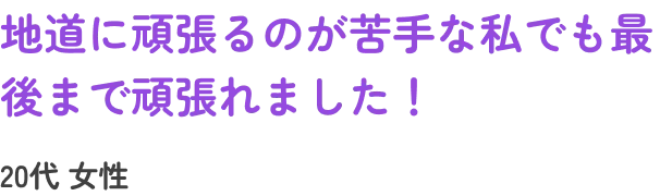 地道に頑張るのが苦手な私でも最後まで頑張れました!20代女性