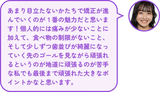 あまり目立たないかたちで矯正が進んでいくのが1番の魅力だと思います!個人的には痛みが少ないことに加えて、食べ物の制限がないこと、そして少しずつ歯並びが綺麗になっていく先のゴールを見ながら頑張れるというのが地道に頑張るのが苦手な私でも最後まで頑張れた大きなポイントかなと思います。